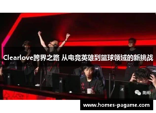 Clearlove跨界之路 从电竞英雄到篮球领域的新挑战