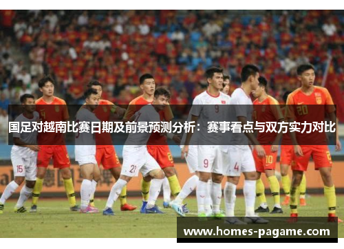 国足对越南比赛日期及前景预测分析：赛事看点与双方实力对比